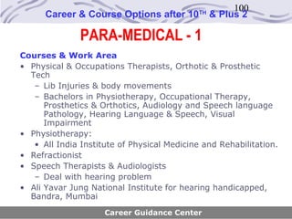 100
      Career & Course Options after 10       TH
                                                  & Plus 2

               PARA-MEDICAL - 1
Courses & Work Area
• Physical & Occupations Therapists, Orthotic & Prosthetic
  Tech
   – Lib Injuries & body movements
   – Bachelors in Physiotherapy, Occupational Therapy,
      Prosthetics & Orthotics, Audiology and Speech language
      Pathology, Hearing Language & Speech, Visual
      Impairment
• Physiotherapy:
   • All India Institute of Physical Medicine and Rehabilitation.
• Refractionist
• Speech Therapists & Audiologists
   – Deal with hearing problem
• Ali Yavar Jung National Institute for hearing handicapped,
  Bandra, Mumbai
                     Career Guidance Center
 