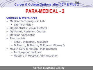 101
     Career & Course Options after 10   TH
                                             & Plus 2

            PARA-MEDICAL - 2
Courses & Work Area
• Medical Technologists: Lab
   • Lab Technician
• Optometrists: Visual Defects
• Opthalmic Assistant Course
• Optician Vaccinator
• Pharmacists
   – Retail, industrial, research
   – D.Pharm, B.Pharm, M.Pharm, Pharm.D
• Health Care & Hospital Management
   – In charge of facilities
   – Masters in Hospital Administration



                  Career Guidance Center
 