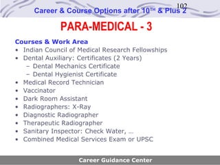 102
      Career & Course Options after 10    TH
                                               & Plus 2

              PARA-MEDICAL - 3
Courses & Work Area
• Indian Council of Medical Research Fellowships
• Dental Auxiliary: Certificates (2 Years)
   – Dental Mechanics Certificate
   – Dental Hygienist Certificate
• Medical Record Technician
• Vaccinator
• Dark Room Assistant
• Radiographers: X-Ray
• Diagnostic Radiographer
• Therapeutic Radiographer
• Sanitary Inspector: Check Water, …
• Combined Medical Services Exam or UPSC


                    Career Guidance Center
 