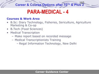 103
      Career & Course Options after 10     TH
                                                & Plus 2

              PARA-MEDICAL - 4
Courses & Work Area
• B.Sc: Diary Technology, Fisheries, Sericulture, Agriculture
  Marketing & Co-op
• B.Tech (Food Sciences)
• Medical Transcription
   – Make report based on recorded message
   – Medical Transcriptionists Training
      – Regal Information Technology, New Delhi




                    Career Guidance Center
 