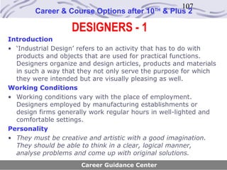 107
        Career & Course Options after 10     TH
                                                  & Plus 2

                   DESIGNERS - 1
Introduction
• ‘Industrial Design’ refers to an activity that has to do with
  products and objects that are used for practical functions.
  Designers organize and design articles, products and materials
  in such a way that they not only serve the purpose for which
  they were intended but are visually pleasing as well.
Working Conditions
• Working conditions vary with the place of employment.
  Designers employed by manufacturing establishments or
  design firms generally work regular hours in well-lighted and
  comfortable settings.
Personality
• They must be creative and artistic with a good imagination.
  They should be able to think in a clear, logical manner,
  analyse problems and come up with original solutions.
                      Career Guidance Center
 