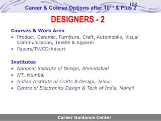 108
      Career & Course Options after 10     TH
                                                & Plus 2

                 DESIGNERS - 2
Courses & Work Area
• Product, Ceramic, Furniture, Craft, Automobile, Visual
  Communication, Textile & Apparel
• Papers/TV/CD/Advert

Institutes
• National Institute of Design, Ahmedabad
• IIT, Mumbai
• Indian Institute of Crafts & Design, Jaipur
• Centre of Electronics Design & Tech of India, Mohali




                    Career Guidance Center
 