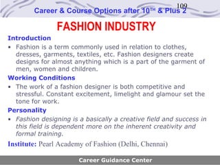 109
        Career & Course Options after 10       TH
                                                    & Plus 2

                FASHION INDUSTRY
Introduction
• Fashion is a term commonly used in relation to clothes,
  dresses, garments, textiles, etc. Fashion designers create
  designs for almost anything which is a part of the garment of
  men, women and children.
Working Conditions
• The work of a fashion designer is both competitive and
  stressful. Constant excitement, limelight and glamour set the
  tone for work.
Personality
• Fashion designing is a basically a creative field and success in
  this field is dependent more on the inherent creativity and
  formal training.
Institute: Pearl Academy of Fashion (Delhi, Chennai)

                       Career Guidance Center
 