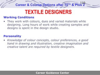 110
        Career & Course Options after 10     TH
                                                  & Plus 2

               TEXTILE DESIGNERS
Working Conditions
• They work with colours, dyes and varied materials while
  designing. Long hours of work while creating samples and
  designs is spent in the design studio.

Personality
• Knowledge of colour concepts, colour preferences, a good
  hand in drawing and illustration, creative imagination and
  creative talent are required by textile designers.




                      Career Guidance Center
 