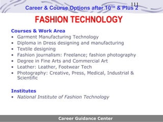 111
      Career & Course Options after 10       TH
                                                  & Plus 2

          FASHION TECHNOLOGY
Courses & Work Area
• Garment Manufacturing Technology
• Diploma in Dress designing and manufacturing
• Textile designing
• Fashion journalism: Freelance; fashion photography
• Degree in Fine Arts and Commercial Art
• Leather: Leather, Footwear Tech
• Photography: Creative, Press, Medical, Industrial &
  Scientific

Institutes
• National Institute of Fashion Technology



                    Career Guidance Center
 
