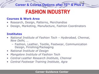 112
     Career & Course Options after 10     TH
                                               & Plus 2

             FASHION INDUSTRY
Courses & Work Area
• Research, Design, Patterns, Merchandise
• Design, Marketing, Manufacture, Fashion Coordinators

Institutes
• National Institute of Fashion Tech – Hyderabad, Chennai,
  New Delhi, …
   – Fashion, Leather, Textile, Footwear, Communication
      Design, Finishing/Packaging
• National Institute of Design
• Mangalore Institute of Fashion Tech
• Central Leather Research Institute, Chennai
• Central Footwear Training Institute, Agra


                    Career Guidance Center
 