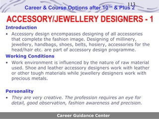 113
        Career & Course Options after 10      TH
                                                   & Plus 2

ACCESSORY/JEWELLERY DESIGNERS - 1
Introduction
• Accessory design encompasses designing of all accessories
  that complete the fashion image. Designing of millinery,
  jewellery, handbags, shoes, belts, hosiery, accessories for the
  head/hair etc. are part of accessory design programme.
Working Conditions
• Work environment is influenced by the nature of raw material
  used. Shoe and leather accessory designers work with leather
  or other tough materials while jewellery designers work with
  precious metals.

Personality
• They are very creative. The profession requires an eye for
  detail, good observation, fashion awareness and precision.

                       Career Guidance Center
 