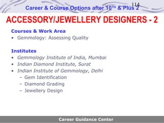 114
      Career & Course Options after 10    TH
                                               & Plus 2

ACCESSORY/JEWELLERY DESIGNERS - 2
 Courses & Work Area
 • Gemmology: Assessing Quality

 Institutes
 • Gemmology Institute of India, Mumbai
 • Indian Diamond Institute, Surat
 • Indian Institute of Gemmology, Delhi
    – Gem Identification
    – Diamond Grading
    – Jewellery Design




                    Career Guidance Center
 