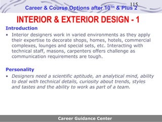 115
        Career & Course Options after 10       TH
                                                    & Plus 2

    INTERIOR & EXTERIOR DESIGN - 1
Introduction
• Interior designers work in varied environments as they apply
  their expertise to decorate shops, homes, hotels, commercial
  complexes, lounges and special sets, etc. Interacting with
  technical staff, masons, carpenters offers challenge as
  communication requirements are tough.

Personality
• Designers need a scientific aptitude, an analytical mind, ability
  to deal with technical details, curiosity about trends, styles
  and tastes and the ability to work as part of a team.




                       Career Guidance Center
 