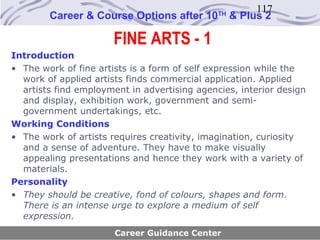 117
        Career & Course Options after 10      TH
                                                   & Plus 2

                      FINE ARTS - 1
Introduction
• The work of fine artists is a form of self expression while the
  work of applied artists finds commercial application. Applied
  artists find employment in advertising agencies, interior design
  and display, exhibition work, government and semi-
  government undertakings, etc.
Working Conditions
• The work of artists requires creativity, imagination, curiosity
  and a sense of adventure. They have to make visually
  appealing presentations and hence they work with a variety of
  materials.
Personality
• They should be creative, fond of colours, shapes and form.
  There is an intense urge to explore a medium of self
  expression.
                       Career Guidance Center
 