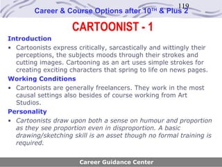 119
        Career & Course Options after 10       TH
                                                    & Plus 2

                     CARTOONIST - 1
Introduction
• Cartoonists express critically, sarcastically and wittingly their
  perceptions, the subjects moods through their strokes and
  cutting images. Cartooning as an art uses simple strokes for
  creating exciting characters that spring to life on news pages.
Working Conditions
• Cartoonists are generally freelancers. They work in the most
  causal settings also besides of course working from Art
  Studios.
Personality
• Cartoonists draw upon both a sense on humour and proportion
  as they see proportion even in disproportion. A basic
  drawing/sketching skill is an asset though no formal training is
  required.


                       Career Guidance Center
 