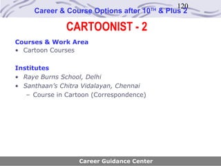 120
     Career & Course Options after 10     TH
                                               & Plus 2

               CARTOONIST - 2
Courses & Work Area
• Cartoon Courses

Institutes
• Raye Burns School, Delhi
• Santhaan’s Chitra Vidalayan, Chennai
   – Course in Cartoon (Correspondence)




                   Career Guidance Center
 