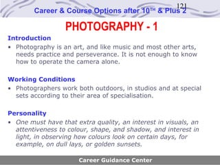 121
        Career & Course Options after 10      TH
                                                   & Plus 2

                  PHOTOGRAPHY - 1
Introduction
• Photography is an art, and like music and most other arts,
  needs practice and perseverance. It is not enough to know
  how to operate the camera alone.

Working Conditions
• Photographers work both outdoors, in studios and at special
  sets according to their area of specialisation.

Personality
• One must have that extra quality, an interest in visuals, an
  attentiveness to colour, shape, and shadow, and interest in
  light, in observing how colours look on certain days, for
  example, on dull lays, or golden sunsets.

                       Career Guidance Center
 