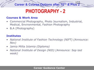 122
     Career & Course Options after 10     TH
                                               & Plus 2

             PHOTOGRAPHY - 2
Courses & Work Area
• Commercial Photography, Photo Journalism, Industrial,
  Medical, Environmental, Fashion Photography
• B.A (Photography)

Institutes
• National Institute of Fashion Technology (NIFT) (Announce:
  Nov)
• Jamia Millia Islamia (Diploma)
• National Institute of Design (NID) (Announce: Sep last
  week)




                   Career Guidance Center
 
