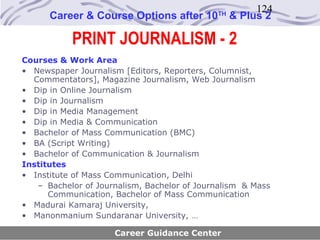 124
      Career & Course Options after 10       TH
                                                  & Plus 2

           PRINT JOURNALISM - 2
Courses & Work Area
• Newspaper Journalism [Editors, Reporters, Columnist,
  Commentators], Magazine Journalism, Web Journalism
• Dip in Online Journalism
• Dip in Journalism
• Dip in Media Management
• Dip in Media & Communication
• Bachelor of Mass Communication (BMC)
• BA (Script Writing)
• Bachelor of Communication & Journalism
Institutes
• Institute of Mass Communication, Delhi
   – Bachelor of Journalism, Bachelor of Journalism & Mass
      Communication, Bachelor of Mass Communication
• Madurai Kamaraj University,
• Manonmanium Sundaranar University, …

                     Career Guidance Center
 