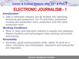 126
        Career & Course Options after 10      TH
                                                   & Plus 2

         ELECTRONIC JOURNALISM - 1
Introduction
• Jobs in television industry can be divided into reporting,
  anchoring and production. For TV and films, production
  involves pre-production work, production and then post
  production work.
Working Conditions
• Work in radio and television stations is usually very pleasant.
  Modern facilities and technologies make working convenient
  and precise.
Personality
• Generally, good communication skills, ability to work as a
  team, innovative and enthusiastic, inquisitive and resourceful
  are requisites.



                       Career Guidance Center
 