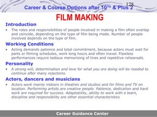 128
           Career & Course Options after 10                TH
                                                                & Plus 2

                             FILM MAKING
Introduction
•   The roles and responsibilities of people involved in making a film often overlap
    and coincide, depending on the type of film being made. Number of people
    involved depends on the type of film.
Working Conditions
•   Acting demands patience and total commitment, because actors must wait for
    parts or filming schedules, work long hours and often travel. Flawless
    performances require tedious memorising of lines and repetitive rehearsals.
Personality
•   A strong will, determination and love for what you are doing will be needed to
    continue after many rejections.
Actors, dancers and musicians
•   Actors work mainly indoors in theatres and studios and for films and TV on
    location. Performing artists are creative people. Patience, dedication and hard
    work are required for success. Adaptability, ability to work with a team,
    discipline and responsibility are other essential characteristics



                              Career Guidance Center
 