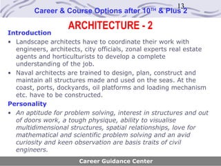 13
        Career & Course Options after 10      TH
                                                   & Plus 2

                   ARCHITECTURE - 2
Introduction
• Landscape architects have to coordinate their work with
  engineers, architects, city officials, zonal experts real estate
  agents and horticulturists to develop a complete
  understanding of the job.
• Naval architects are trained to design, plan, construct and
  maintain all structures made and used on the seas. At the
  coast, ports, dockyards, oil platforms and loading mechanism
  etc. have to be constructed.
Personality
• An aptitude for problem solving, interest in structures and out
  of doors work, a tough physique, ability to visualise
  multidimensional structures, spatial relationships, love for
  mathematical and scientific problem solving and an avid
  curiosity and keen observation are basis traits of civil
  engineers.
                       Career Guidance Center
 