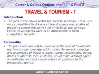 132
        Career & Course Options after 10       TH
                                                    & Plus 2

               TRAVEL & TOURISM - 1
Introduction
• The jobs in the travel sector are diverse in nature. Travel is a
  very competitive field since all travel agents are capable of
  providing almost the same kind of facilities and services.
  Hence travel agents work in an atmosphere of keen
  competition for refer.

Personality
• The prime requirement for success in the field of travel and
  tourism is a genuine interest in travel. Personal knowledge
  and experience of travel to major tourist destinations, hotels,
  places of interest, local customs, would make a travel agent
  an authentic and well versed source of guidance to the
  prospective tourist.


                       Career Guidance Center
 
