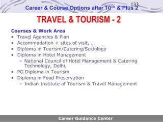 133
     Career & Course Options after 10    TH
                                              & Plus 2

          TRAVEL & TOURISM - 2
Courses & Work Area
• Travel Agencies & Plan
• Accommodation + sites of visit, …
• Diploma in Tourism/Catering/Sociology
• Diploma in Hotel Management
   – National Council of Hotel Management & Catering
     Technology, Delhi.
• PG Diploma in Tourism
• Diploma in Food Preservation
   – Indian Institute of Tourism & Travel Management




                   Career Guidance Center
 