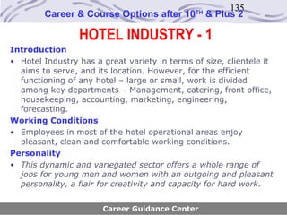 135
        Career & Course Options after 10       TH
                                                    & Plus 2

                 HOTEL INDUSTRY - 1
Introduction
• Hotel Industry has a great variety in terms of size, clientele it
  aims to serve, and its location. However, for the efficient
  functioning of any hotel – large or small, work is divided
  among key departments – Management, catering, front office,
  housekeeping, accounting, marketing, engineering,
  forecasting.
Working Conditions
• Employees in most of the hotel operational areas enjoy
  pleasant, clean and comfortable working conditions.
Personality
• This dynamic and variegated sector offers a whole range of
  jobs for young men and women with an outgoing and pleasant
  personality, a flair for creativity and capacity for hard work.


                       Career Guidance Center
 