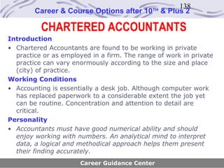 138
        Career & Course Options after 10     TH
                                                  & Plus 2

          CHARTERED ACCOUNTANTS
Introduction
• Chartered Accountants are found to be working in private
  practice or as employed in a firm. The range of work in private
  practice can vary enormously according to the size and place
  (city) of practice.
Working Conditions
• Accounting is essentially a desk job. Although computer work
  has replaced paperwork to a considerable extent the job yet
  can be routine. Concentration and attention to detail are
  critical.
Personality
• Accountants must have good numerical ability and should
  enjoy working with numbers. An analytical mind to interpret
  data, a logical and methodical approach helps them present
  their finding accurately.
                      Career Guidance Center
 