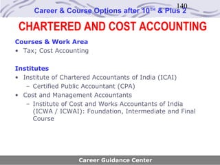 140
     Career & Course Options after 10    TH
                                              & Plus 2

 CHARTERED AND COST ACCOUNTING
Courses & Work Area
• Tax; Cost Accounting

Institutes
• Institute of Chartered Accountants of India (ICAI)
   – Certified Public Accountant (CPA)
• Cost and Management Accountants
   – Institute of Cost and Works Accountants of India
      (ICWA / ICWAI): Foundation, Intermediate and Final
      Course




                   Career Guidance Center
 