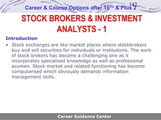 142
        Career & Course Options after 10       TH
                                                    & Plus 2

       STOCK BROKERS & INVESTMENT
              ANALYSTS - 1
Introduction
• Stock exchanges are like market places where stockbrokers
  buy and sell securities for individuals or institutions. The work
  of stock brokers has become a challenging one as it
  incorporates specialised knowledge as well as professional
  acumen. Stock market and related functioning has become
  computerised which obviously demands information
  management skills.




                       Career Guidance Center
 