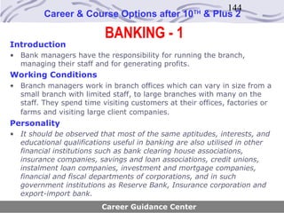 144
         Career & Course Options after 10          TH
                                                        & Plus 2

                          BANKING - 1
Introduction
• Bank managers have the responsibility for running the branch,
  managing their staff and for generating profits.
Working Conditions
• Branch managers work in branch offices which can vary in size from a
  small branch with limited staff, to large branches with many on the
  staff. They spend time visiting customers at their offices, factories or
  farms and visiting large client companies.
Personality
• It should be observed that most of the same aptitudes, interests, and
  educational qualifications useful in banking are also utilised in other
  financial institutions such as bank clearing house associations,
  insurance companies, savings and loan associations, credit unions,
  instalment loan companies, investment and mortgage companies,
  financial and fiscal departments of corporations, and in such
  government institutions as Reserve Bank, Insurance corporation and
  export-import bank.
                         Career Guidance Center
 