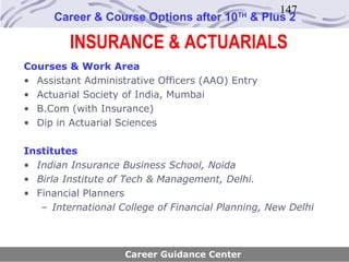 147
      Career & Course Options after 10     TH
                                                & Plus 2

         INSURANCE & ACTUARIALS
Courses & Work Area
• Assistant Administrative Officers (AAO) Entry
• Actuarial Society of India, Mumbai
• B.Com (with Insurance)
• Dip in Actuarial Sciences

Institutes
• Indian Insurance Business School, Noida
• Birla Institute of Tech & Management, Delhi.
• Financial Planners
   – International College of Financial Planning, New Delhi



                    Career Guidance Center
 