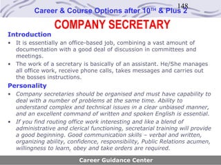 148
         Career & Course Options after 10            TH
                                                          & Plus 2

                 COMPANY SECRETARY
Introduction
• It is essentially an office-based job, combining a vast amount of
  documentation with a good deal of discussion in committees and
  meetings.
• The work of a secretary is basically of an assistant. He/She manages
  all office work, receive phone calls, takes messages and carries out
  the bosses instructions.
Personality
• Company secretaries should be organised and must have capability to
  deal with a number of problems at the same time. Ability to
  understand complex and technical issues in a clear unbiased manner,
  and an excellent command of written and spoken English is essential.
• If you find routing office work interesting and like a blend of
  administrative and clerical functioning, secretarial training will provide
  a good beginning. Good communication skills – verbal and written,
  organizing ability, confidence, responsibility, Public Relations acumen,
  willingness to learn, obey and take orders are required.

                          Career Guidance Center
 