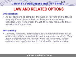 149
        Career & Course Options after 10       TH
                                                    & Plus 2

          LAW AND RELATED OPTIONS
Introduction
• As our laws are so complex, the work of lawyers and judges is
  very significant. Laws affect our lives in variety of ways.
  Solicitors work from offices though they may require to travel
  to visit client’s premises.

Personality
• Lawyers, solicitors, legal executives all need good intellectual
  ability, the ability to assimilate and analyse facts quickly. They
  need to distinguish the relevant from the irrelevant, screen
  evidence, and apply the law to the situation under scrutiny.




                       Career Guidance Center
 