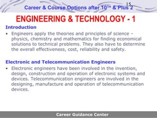 15
        Career & Course Options after 10     TH
                                                  & Plus 2

    ENGINEERING & TECHNOLOGY - 1
Introduction
• Engineers apply the theories and principles of science –
  physics, chemistry and mathematics for finding economical
  solutions to technical problems. They also have to determine
  the overall effectiveness, cost, reliability and safety.

Electronic and Telecommunication Engineers
• Electronic engineers have been involved in the invention,
  design, construction and operation of electronic systems and
  devices. Telecommunication engineers are involved in the
  designing, manufacture and operation of telecommunication
  devices.




                      Career Guidance Center
 