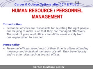 151
        Career & Course Options after 10       TH
                                                    & Plus 2

      HUMAN RESOURCE / PERSONNEL
             MANAGEMENT
Introduction
• Personnel officers are responsible for selecting the right people
  and helping to make sure that they are managed effectively.
  The work of personnel officers can differ considerably from
  one organization to another.

Personality
• Personnel officers spend most of their time in offices attending
  meetings and individual members of staff. They travel locally
  and to other sites such as branch offices.



                       Career Guidance Center
 