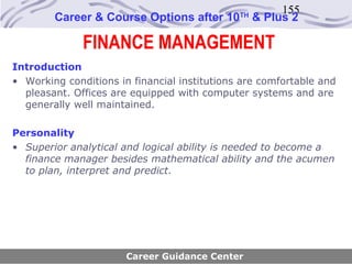 155
        Career & Course Options after 10      TH
                                                   & Plus 2

              FINANCE MANAGEMENT
Introduction
• Working conditions in financial institutions are comfortable and
  pleasant. Offices are equipped with computer systems and are
  generally well maintained.

Personality
• Superior analytical and logical ability is needed to become a
  finance manager besides mathematical ability and the acumen
  to plan, interpret and predict.




                       Career Guidance Center
 