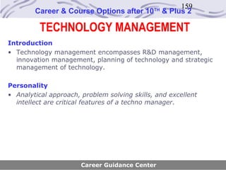 159
        Career & Course Options after 10      TH
                                                   & Plus 2

          TECHNOLOGY MANAGEMENT
Introduction
• Technology management encompasses R&D management,
  innovation management, planning of technology and strategic
  management of technology.

Personality
• Analytical approach, problem solving skills, and excellent
  intellect are critical features of a techno manager.




                       Career Guidance Center
 