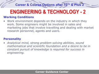 16
        Career & Course Options after 10     TH
                                                  & Plus 2

    ENGINEERING & TECHNOLOGY - 2
Working Conditions
• Work environment depends on the industry in which they
  work. Some engineers might be involved in sales and
  marketing jobs that involve travelling and dealing with market
  research personnel, agents and users.

Personality
• Analytical mind, strong problem solving abilities, sound
  mathematical and scientific foundation and a desire to be in
  constant pursuit of knowledge is required for success in
  engineering.




                      Career Guidance Center
 