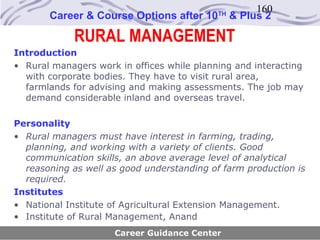 160
       Career & Course Options after 10     TH
                                                 & Plus 2

             RURAL MANAGEMENT
Introduction
• Rural managers work in offices while planning and interacting
  with corporate bodies. They have to visit rural area,
  farmlands for advising and making assessments. The job may
  demand considerable inland and overseas travel.

Personality
• Rural managers must have interest in farming, trading,
  planning, and working with a variety of clients. Good
  communication skills, an above average level of analytical
  reasoning as well as good understanding of farm production is
  required.
Institutes
• National Institute of Agricultural Extension Management.
• Institute of Rural Management, Anand
                     Career Guidance Center
 