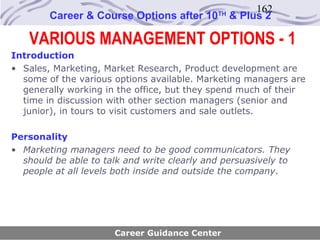 162
        Career & Course Options after 10     TH
                                                  & Plus 2

   VARIOUS MANAGEMENT OPTIONS - 1
Introduction
• Sales, Marketing, Market Research, Product development are
  some of the various options available. Marketing managers are
  generally working in the office, but they spend much of their
  time in discussion with other section managers (senior and
  junior), in tours to visit customers and sale outlets.

Personality
• Marketing managers need to be good communicators. They
  should be able to talk and write clearly and persuasively to
  people at all levels both inside and outside the company.




                      Career Guidance Center
 