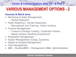 163
     Career & Course Options after 10   TH
                                             & Plus 2

VARIOUS MANAGEMENT OPTIONS - 2
Courses & Work Area
• Marketing & Sales Management
   – Market Research
• Public Relations / Human Resources
   – Recruitment and Training; Talent Hunting
• Finance Management
   – Treasure (Foreign Trades); Corporate Finance
   – Equity Analyst (Guiding Investment)
• Production Management
• Export Management (Cargo, Customs)
• Health & Hospital Management
• Tech Management
• BBS - Studies/BBM – Management /BBA -Administration


                  Career Guidance Center
 