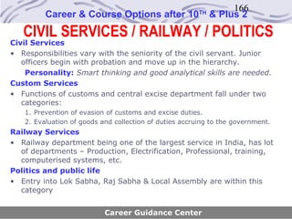 166
         Career & Course Options after 10               TH
                                                             & Plus 2
   CIVIL SERVICES / RAILWAY / POLITICS
Civil Services
• Responsibilities vary with the seniority of the civil servant. Junior
   officers begin with probation and move up in the hierarchy.
    Personality: Smart thinking and good analytical skills are needed.
Custom Services
• Functions of customs and central excise department fall under two
   categories:
   1. Prevention of evasion of customs and excise duties.
   2. Evaluation of goods and collection of duties accruing to the government.
Railway Services
• Railway department being one of the largest service in India, has lot
  of departments – Production, Electrification, Professional, training,
  computerised systems, etc.
Politics and public life
• Entry into Lok Sabha, Raj Sabha & Local Assembly are within this
  category


                           Career Guidance Center
 