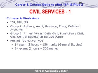 167
      Career & Course Options after 10     TH
                                                & Plus 2

                CIVIL SERVICES - 1
Courses & Work Area
• IAS, IPS, IFS
• Group A: Railway, Audit, Revenue, Posts, Defence
  Accounts
• Group B: Armed Forces, Delhi Civil, Pondicherry Civil,
  CBI, Central Secretariat Service (CSS)
• Prelims: Objective Type
   – 1st exam: 2 hours – 150 marks (General Studies)
   – 2nd exam: 2 hours – 300 marks




                    Career Guidance Center
 
