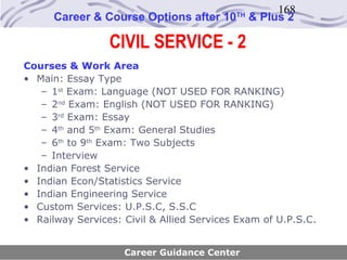 168
      Career & Course Options after 10     TH
                                                & Plus 2

                 CIVIL SERVICE - 2
Courses & Work Area
• Main: Essay Type
   – 1st Exam: Language (NOT USED FOR RANKING)
   – 2nd Exam: English (NOT USED FOR RANKING)
   – 3rd Exam: Essay
   – 4th and 5th Exam: General Studies
   – 6th to 9th Exam: Two Subjects
   – Interview
• Indian Forest Service
• Indian Econ/Statistics Service
• Indian Engineering Service
• Custom Services: U.P.S.C, S.S.C
• Railway Services: Civil & Allied Services Exam of U.P.S.C.


                    Career Guidance Center
 