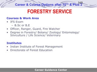169
     Career & Course Options after 10     TH
                                               & Plus 2

              FORESTRY SERVICE
Courses & Work Area
• IFS Exam
   – B.Sc or B.E
• Officer, Ranger, Guard, Fire Watcher
• Degree in Forestry/ Botany/ Zoology/ Entomology/
  Silviculture / Life Science/ Veterinary

Institutes
• Indian Institute of Forest Management
• Directorate of Forest Education




                   Career Guidance Center
 