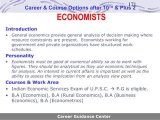 171
         Career & Course Options after 10            TH
                                                          & Plus 2
                          ECONOMISTS
Introduction
• General economics provide general analysis of decision making where
  resource constraints are present. Economists working for
  government and private organizations have structured work
  schedules.
Personality
• Economists must be good at numerical ability so as to work with
  figures. They should be analytical as they use economic techniques
  for analysis. An interest in current affairs is important as well as the
  ability to assess the implication from an analysis view point.
Courses & Work Area
• Indian Economic Services Exam of U.P.S.C.  P.G is eligible.
• B.A (Economics), B.A (Rural Economics), B.A (Business
  Economics), B.A (Econometrics)


                          Career Guidance Center
 