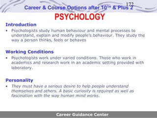 172
         Career & Course Options after 10          TH
                                                        & Plus 2
                        PSYCHOLOGY
Introduction
• Psychologists study human behaviour and mental processes to
  understand, explain and modify people’s behaviour. They study the
  way a person thinks, feels or behaves


Working Conditions
• Psychologists work under varied conditions. Those who work in
  academics and research work in an academic setting provided with
  laboratory.


Personality
• They must have a serious desire to help people understand
  themselves and others. A basic curiosity is required as well as
  fascination with the way human mind works.



                         Career Guidance Center
 
