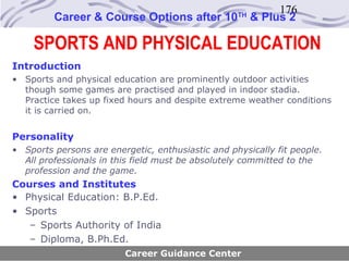 176
         Career & Course Options after 10          TH
                                                        & Plus 2

    SPORTS AND PHYSICAL EDUCATION
Introduction
• Sports and physical education are prominently outdoor activities
  though some games are practised and played in indoor stadia.
  Practice takes up fixed hours and despite extreme weather conditions
  it is carried on.


Personality
• Sports persons are energetic, enthusiastic and physically fit people.
  All professionals in this field must be absolutely committed to the
  profession and the game.
Courses and Institutes
• Physical Education: B.P.Ed.
• Sports
   – Sports Authority of India
   – Diploma, B.Ph.Ed.
                         Career Guidance Center
 