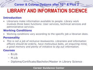 177
         Career & Course Options after 10          TH
                                                        & Plus 2

   LIBRARY AND INFORMATION SCIENCE
Introduction
• Librarians make information available to people. Library work
  involves three basic functions: User services, technical services and
  administrative services.
Working Conditions
• Working conditions vary according to the specific job a librarian does.
Personality
• This is not a job of reclusive bookworms. Librarians and information
  officers should be orderly, have meticulous baits, an enquiring mind,
  a good memory and plenty of initiative to dig out information.
Courses
   – B.Lib
   – M.Lib
   – Diploma/Certificate/Bachelor/Master in Library Science

                         Career Guidance Center
 