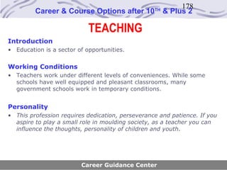 178
         Career & Course Options after 10         TH
                                                       & Plus 2

                            TEACHING
Introduction
• Education is a sector of opportunities.


Working Conditions
• Teachers work under different levels of conveniences. While some
  schools have well equipped and pleasant classrooms, many
  government schools work in temporary conditions.


Personality
• This profession requires dedication, perseverance and patience. If you
  aspire to play a small role in moulding society, as a teacher you can
  influence the thoughts, personality of children and youth.




                         Career Guidance Center
 