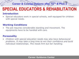 179
         Career & Course Options after 10          TH
                                                        & Plus 2

SPECIAL EDUCATORS & REHABILITATION
Introduction
• Special educators work in special schools, well equipped for children
  with special needs.


Working Conditions
• The job requires considerable standing and movement. The
  equipments have to be handled with care.


Personality
• Children with special education needs may also have behavioural
  problems. It may take a long time to win their confidence and build
  individual relationships. This needs firm but fair handling.




                         Career Guidance Center
 